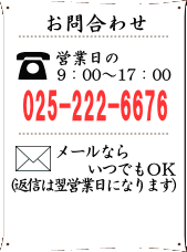 お問合わせ詳細　お電話でのお問合わせは営業日の9：00～17：00　TEL025-222-6676までご連絡下さい。　メールでのお問合わせはいつでもOK(返信は翌営業日になります。)