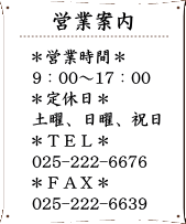 営業日案内　営業時間9：00～17：00　定休日　土曜、日曜、祝日　TEL　025-222-6676　FAX　025-222-6676